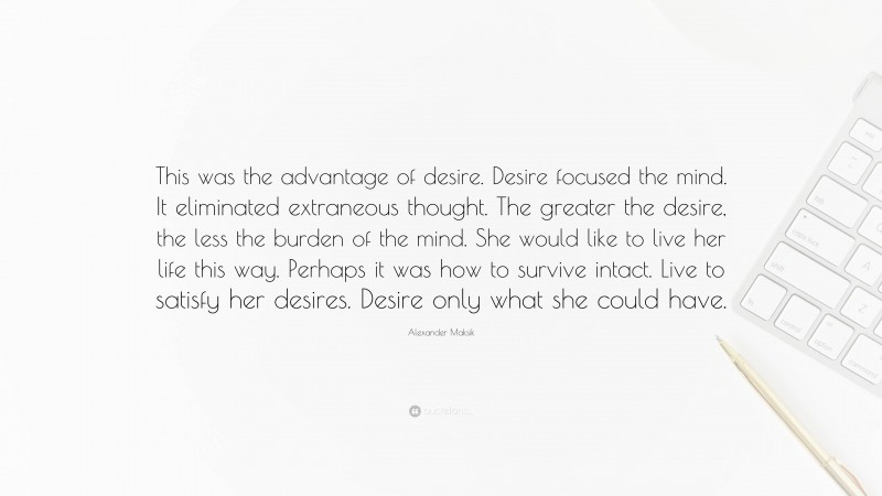 Alexander Maksik Quote: “This was the advantage of desire. Desire focused the mind. It eliminated extraneous thought. The greater the desire, the less the burden of the mind. She would like to live her life this way. Perhaps it was how to survive intact. Live to satisfy her desires. Desire only what she could have.”