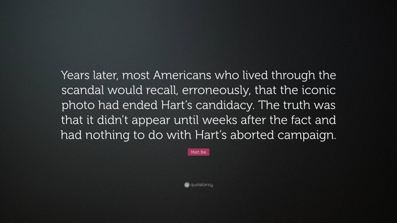 Matt Bai Quote: “Years later, most Americans who lived through the scandal would recall, erroneously, that the iconic photo had ended Hart’s candidacy. The truth was that it didn’t appear until weeks after the fact and had nothing to do with Hart’s aborted campaign.”