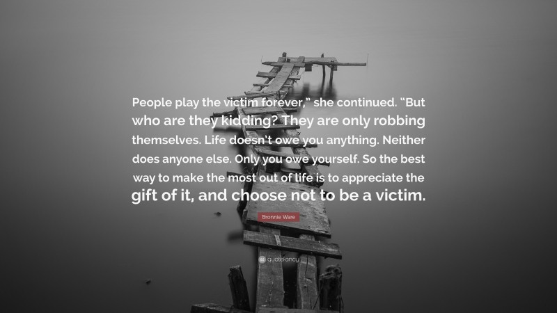 Bronnie Ware Quote: “People play the victim forever,” she continued. “But who are they kidding? They are only robbing themselves. Life doesn’t owe you anything. Neither does anyone else. Only you owe yourself. So the best way to make the most out of life is to appreciate the gift of it, and choose not to be a victim.”