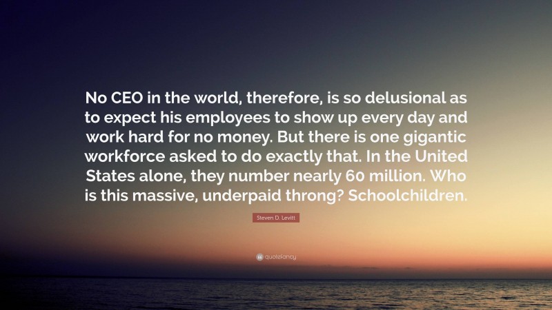 Steven D. Levitt Quote: “No CEO in the world, therefore, is so delusional as to expect his employees to show up every day and work hard for no money. But there is one gigantic workforce asked to do exactly that. In the United States alone, they number nearly 60 million. Who is this massive, underpaid throng? Schoolchildren.”