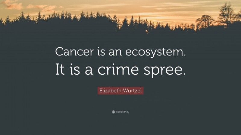 Elizabeth Wurtzel Quote: “Cancer is an ecosystem. It is a crime spree.”