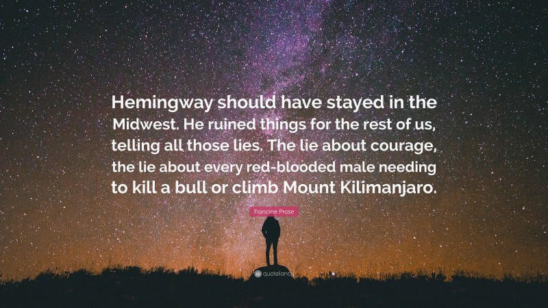 Francine Prose Quote: “Hemingway should have stayed in the Midwest. He ruined things for the rest of us, telling all those lies. The lie about courage, the lie about every red-blooded male needing to kill a bull or climb Mount Kilimanjaro.”