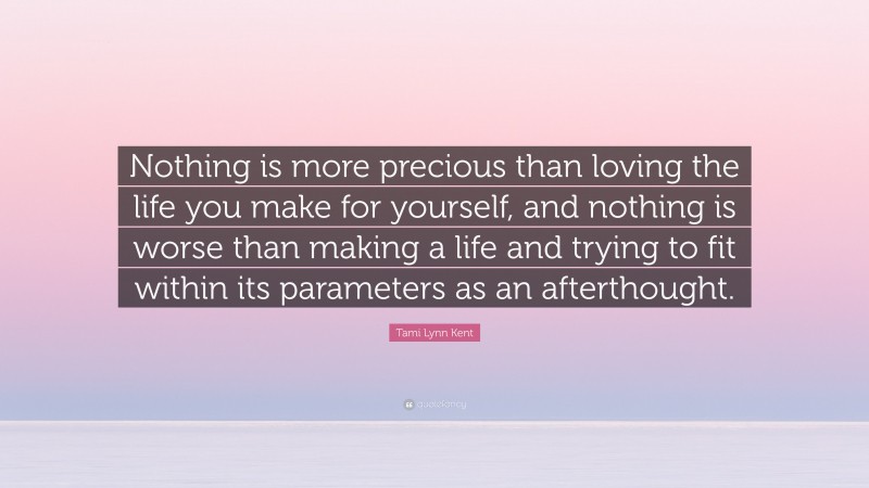 Tami Lynn Kent Quote: “Nothing is more precious than loving the life you make for yourself, and nothing is worse than making a life and trying to fit within its parameters as an afterthought.”