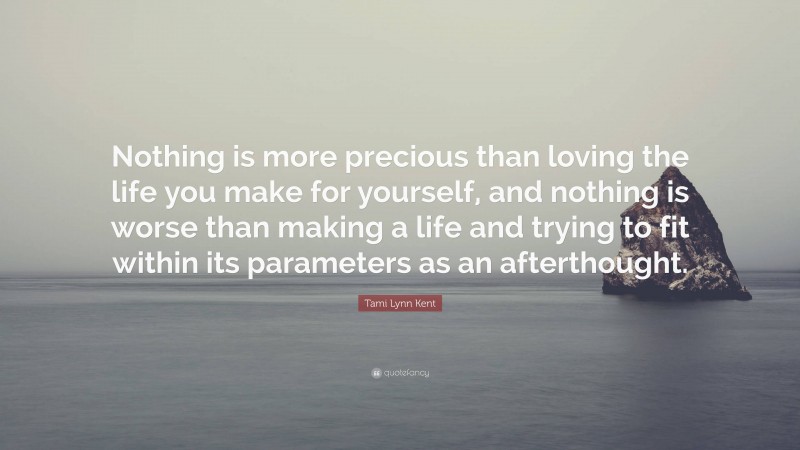 Tami Lynn Kent Quote: “Nothing is more precious than loving the life you make for yourself, and nothing is worse than making a life and trying to fit within its parameters as an afterthought.”