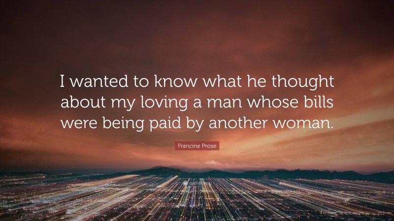 Francine Prose Quote: “I wanted to know what he thought about my loving a man whose bills were being paid by another woman.”