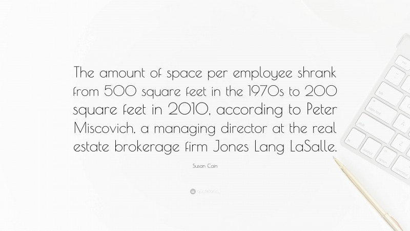 Susan Cain Quote: “The amount of space per employee shrank from 500 square feet in the 1970s to 200 square feet in 2010, according to Peter Miscovich, a managing director at the real estate brokerage firm Jones Lang LaSalle.”