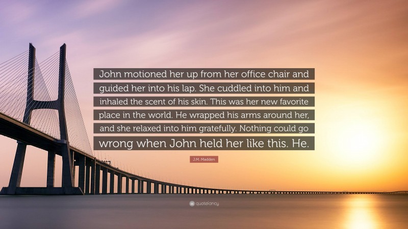 J.M. Madden Quote: “John motioned her up from her office chair and guided her into his lap. She cuddled into him and inhaled the scent of his skin. This was her new favorite place in the world. He wrapped his arms around her, and she relaxed into him gratefully. Nothing could go wrong when John held her like this. He.”