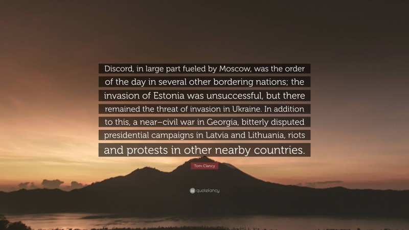 Tom Clancy Quote: “Discord, in large part fueled by Moscow, was the order of the day in several other bordering nations; the invasion of Estonia was unsuccessful, but there remained the threat of invasion in Ukraine. In addition to this, a near–civil war in Georgia, bitterly disputed presidential campaigns in Latvia and Lithuania, riots and protests in other nearby countries.”
