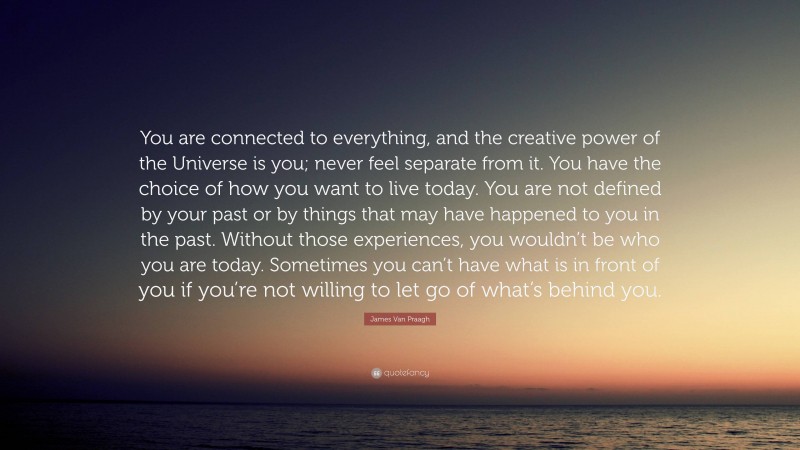 James Van Praagh Quote: “You are connected to everything, and the creative power of the Universe is you; never feel separate from it. You have the choice of how you want to live today. You are not defined by your past or by things that may have happened to you in the past. Without those experiences, you wouldn’t be who you are today. Sometimes you can’t have what is in front of you if you’re not willing to let go of what’s behind you.”