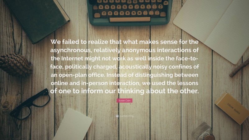 Susan Cain Quote: “We failed to realize that what makes sense for the asynchronous, relatively anonymous interactions of the Internet might not work as well inside the face-to-face, politically charged, acoustically noisy confines of an open-plan office. Instead of distinguishing between online and in-person interaction, we used the lessons of one to inform our thinking about the other.”