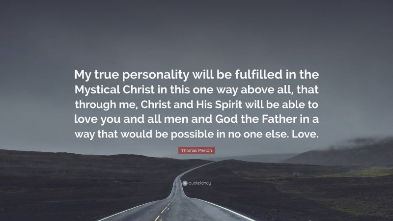 Thomas Merton Quote: “My true personality will be fulfilled in the Mystical Christ in this one way above all, that through me, Christ and His Spirit will be able to love you and all men and God the Father in a way that would be possible in no one else. Love.”