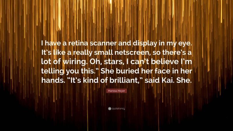 Marissa Meyer Quote: “I have a retina scanner and display in my eye. It’s like a really small netscreen, so there’s a lot of wiring. Oh, stars, I can’t believe I’m telling you this.” She buried her face in her hands. “It’s kind of brilliant,” said Kai. She.”