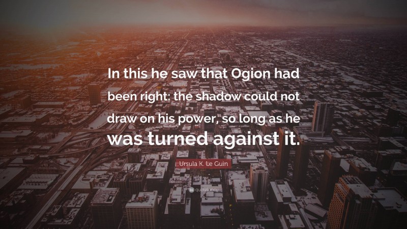 Ursula K. Le Guin Quote: “In this he saw that Ogion had been right: the shadow could not draw on his power, so long as he was turned against it.”