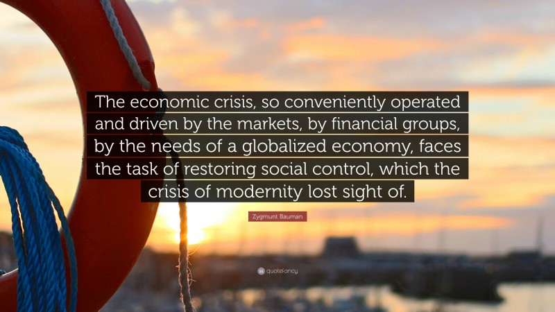 Zygmunt Bauman Quote: “The economic crisis, so conveniently operated and driven by the markets, by financial groups, by the needs of a globalized economy, faces the task of restoring social control, which the crisis of modernity lost sight of.”