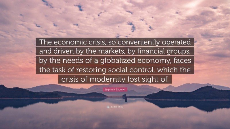 Zygmunt Bauman Quote: “The economic crisis, so conveniently operated and driven by the markets, by financial groups, by the needs of a globalized economy, faces the task of restoring social control, which the crisis of modernity lost sight of.”