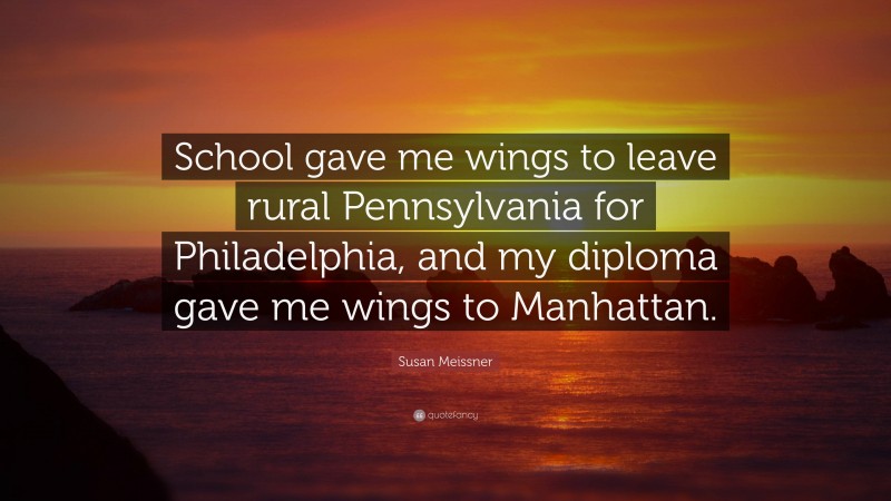 Susan Meissner Quote: “School gave me wings to leave rural Pennsylvania for Philadelphia, and my diploma gave me wings to Manhattan.”