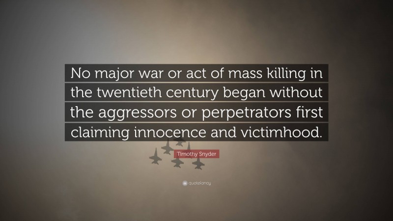 Timothy Snyder Quote: “No major war or act of mass killing in the twentieth century began without the aggressors or perpetrators first claiming innocence and victimhood.”