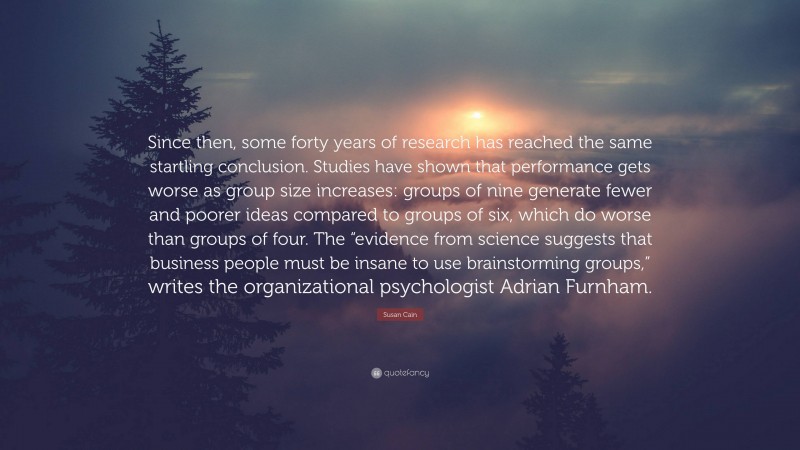 Susan Cain Quote: “Since then, some forty years of research has reached the same startling conclusion. Studies have shown that performance gets worse as group size increases: groups of nine generate fewer and poorer ideas compared to groups of six, which do worse than groups of four. The “evidence from science suggests that business people must be insane to use brainstorming groups,” writes the organizational psychologist Adrian Furnham.”