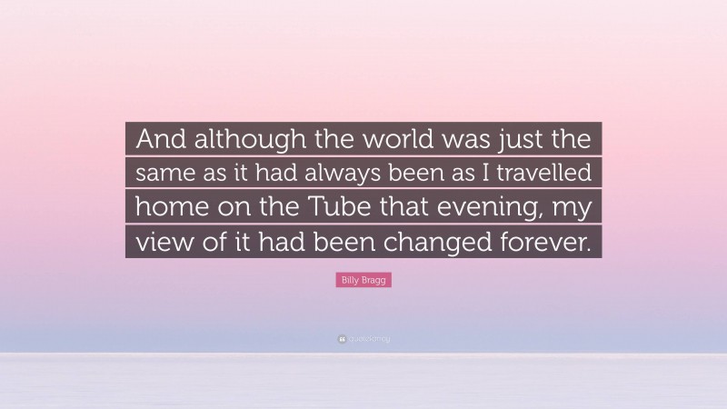 Billy Bragg Quote: “And although the world was just the same as it had always been as I travelled home on the Tube that evening, my view of it had been changed forever.”