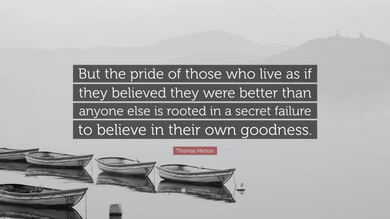 Thomas Merton Quote: “But the pride of those who live as if they believed they were better than anyone else is rooted in a secret failure to believe in their own goodness.”