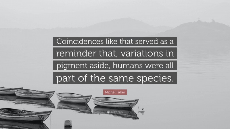 Michel Faber Quote: “Coincidences like that served as a reminder that, variations in pigment aside, humans were all part of the same species.”