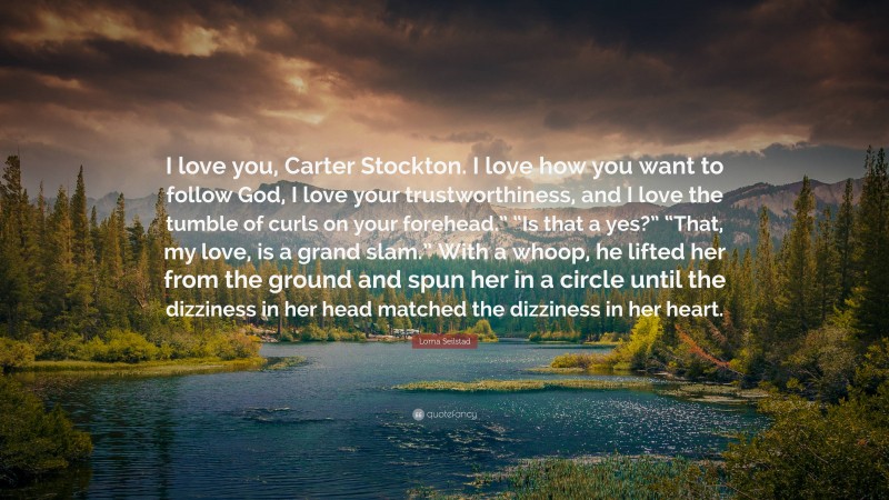 Lorna Seilstad Quote: “I love you, Carter Stockton. I love how you want to follow God, I love your trustworthiness, and I love the tumble of curls on your forehead.” “Is that a yes?” “That, my love, is a grand slam.” With a whoop, he lifted her from the ground and spun her in a circle until the dizziness in her head matched the dizziness in her heart.”