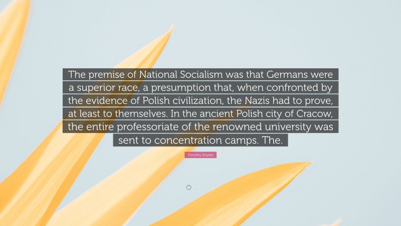 Timothy Snyder Quote: “The premise of National Socialism was that Germans were a superior race, a presumption that, when confronted by the evidence of Polish civilization, the Nazis had to prove, at least to themselves. In the ancient Polish city of Cracow, the entire professoriate of the renowned university was sent to concentration camps. The.”