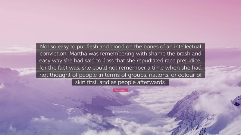 Doris Lessing Quote: “Not so easy to put flesh and blood on the bones of an intellectual conviction; Martha was remembering with shame the brash and easy way she had said to Joss that she repudiated race prejudice; for the fact was, she could not remember a time when she had not thought of people in terms of groups, nations, or colour of skin first, and as people afterwards.”