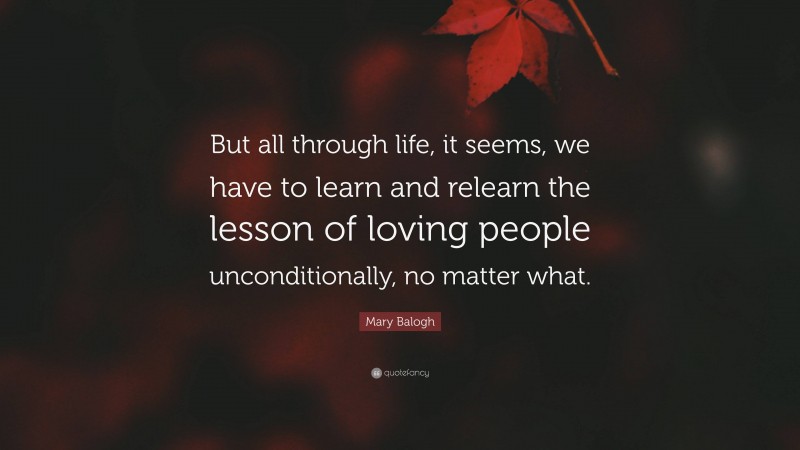 Mary Balogh Quote: “But all through life, it seems, we have to learn and relearn the lesson of loving people unconditionally, no matter what.”