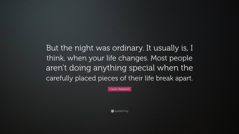 Carole Radziwill Quote: “But the night was ordinary. It usually is, I think, when your life changes. Most people aren’t doing anything special when the carefully placed pieces of their life break apart.”