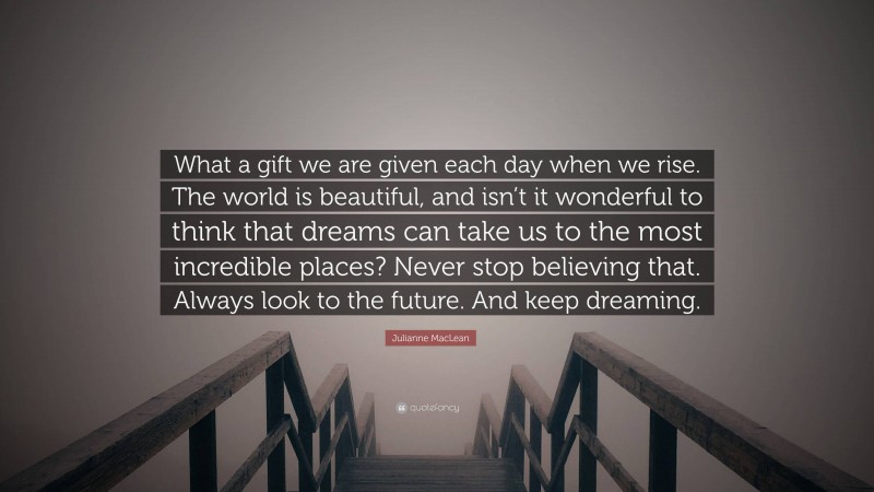 Julianne MacLean Quote: “What a gift we are given each day when we rise. The world is beautiful, and isn’t it wonderful to think that dreams can take us to the most incredible places? Never stop believing that. Always look to the future. And keep dreaming.”