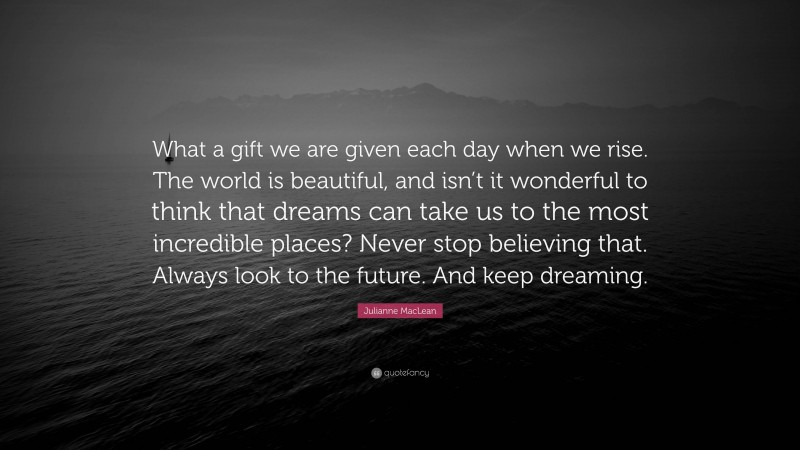 Julianne MacLean Quote: “What a gift we are given each day when we rise. The world is beautiful, and isn’t it wonderful to think that dreams can take us to the most incredible places? Never stop believing that. Always look to the future. And keep dreaming.”