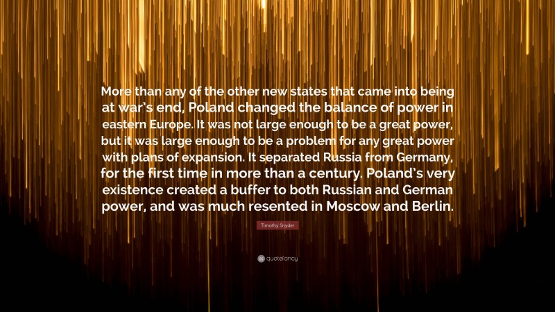 Timothy Snyder Quote: “More than any of the other new states that came into being at war’s end, Poland changed the balance of power in eastern Europe. It was not large enough to be a great power, but it was large enough to be a problem for any great power with plans of expansion. It separated Russia from Germany, for the first time in more than a century. Poland’s very existence created a buffer to both Russian and German power, and was much resented in Moscow and Berlin.”