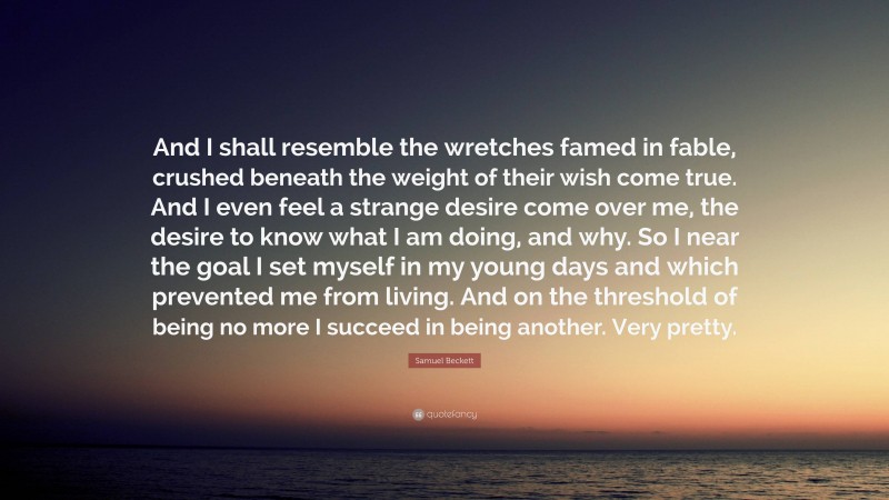 Samuel Beckett Quote: “And I shall resemble the wretches famed in fable, crushed beneath the weight of their wish come true. And I even feel a strange desire come over me, the desire to know what I am doing, and why. So I near the goal I set myself in my young days and which prevented me from living. And on the threshold of being no more I succeed in being another. Very pretty.”