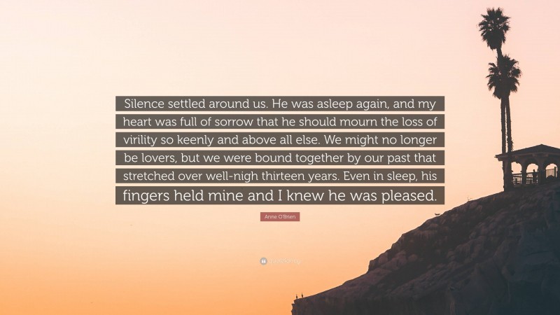 Anne O'Brien Quote: “Silence settled around us. He was asleep again, and my heart was full of sorrow that he should mourn the loss of virility so keenly and above all else. We might no longer be lovers, but we were bound together by our past that stretched over well-nigh thirteen years. Even in sleep, his fingers held mine and I knew he was pleased.”