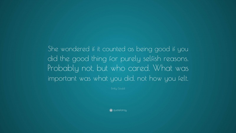 Emily Gould Quote: “She wondered if it counted as being good if you did the good thing for purely selfish reasons. Probably not, but who cared. What was important was what you did, not how you felt.”