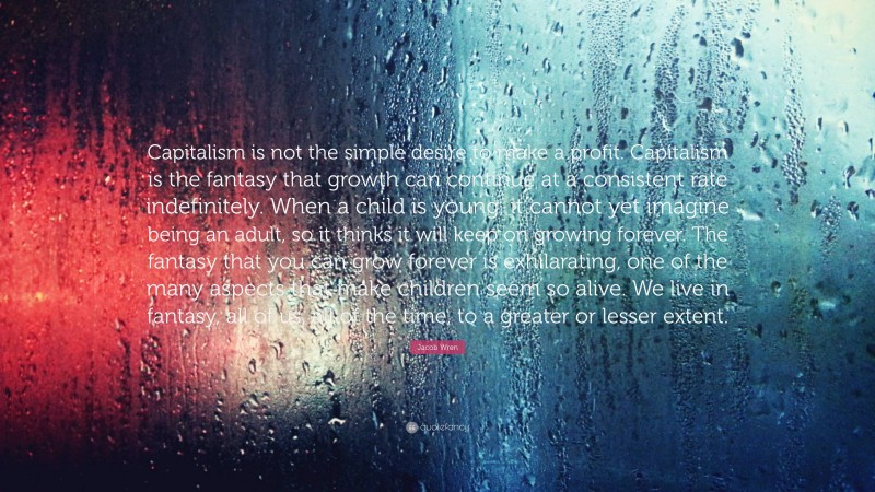 Jacob Wren Quote: “Capitalism is not the simple desire to make a profit. Capitalism is the fantasy that growth can continue at a consistent rate indefinitely. When a child is young, it cannot yet imagine being an adult, so it thinks it will keep on growing forever. The fantasy that you can grow forever is exhilarating, one of the many aspects that make children seem so alive. We live in fantasy, all of us, all of the time, to a greater or lesser extent.”