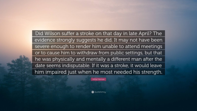 Arthur Herman Quote: “Did Wilson suffer a stroke on that day in late April? The evidence strongly suggests he did. It may not have been severe enough to render him unable to attend meetings or to cause him to withdraw from public settings, but that he was physically and mentally a different man after the date seems indisputable. If it was a stroke, it would leave him impaired just when he most needed his strength.”