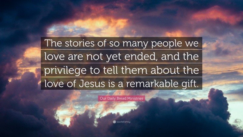 Our Daily Bread Ministries Quote: “The stories of so many people we love are not yet ended, and the privilege to tell them about the love of Jesus is a remarkable gift.”