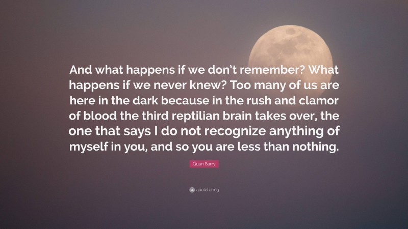 Quan Barry Quote: “And what happens if we don’t remember? What happens if we never knew? Too many of us are here in the dark because in the rush and clamor of blood the third reptilian brain takes over, the one that says I do not recognize anything of myself in you, and so you are less than nothing.”