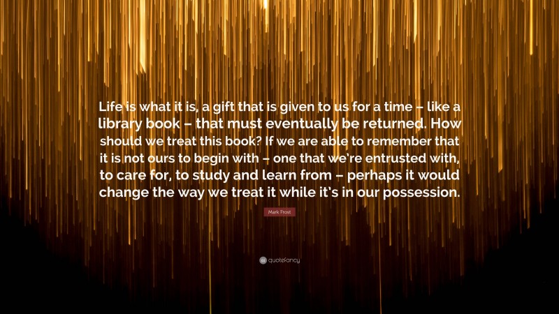 Mark Frost Quote: “Life is what it is, a gift that is given to us for a time – like a library book – that must eventually be returned. How should we treat this book? If we are able to remember that it is not ours to begin with – one that we’re entrusted with, to care for, to study and learn from – perhaps it would change the way we treat it while it’s in our possession.”