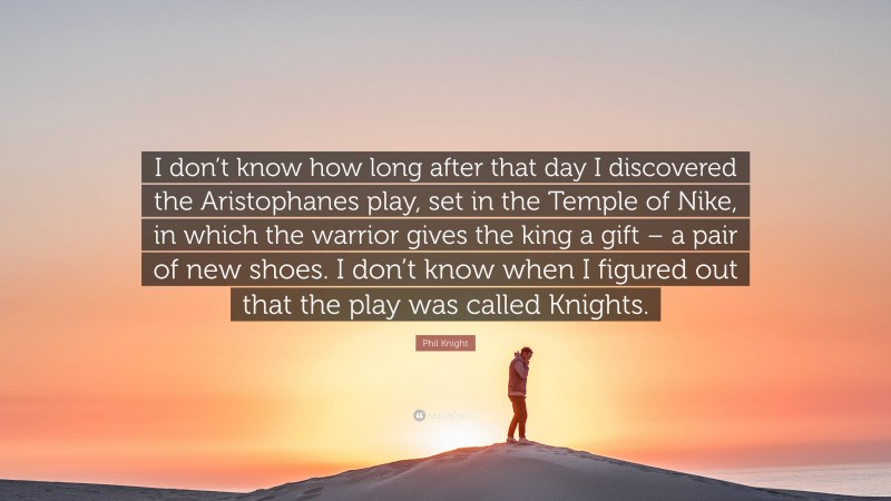 Phil Knight Quote: “I don’t know how long after that day I discovered the Aristophanes play, set in the Temple of Nike, in which the warrior gives the king a gift – a pair of new shoes. I don’t know when I figured out that the play was called Knights.”