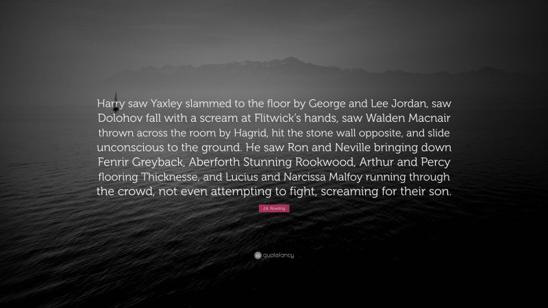 J.K. Rowling Quote: “Harry saw Yaxley slammed to the floor by George and Lee Jordan, saw Dolohov fall with a scream at Flitwick’s hands, saw Walden Macnair thrown across the room by Hagrid, hit the stone wall opposite, and slide unconscious to the ground. He saw Ron and Neville bringing down Fenrir Greyback, Aberforth Stunning Rookwood, Arthur and Percy flooring Thicknesse, and Lucius and Narcissa Malfoy running through the crowd, not even attempting to fight, screaming for their son.”