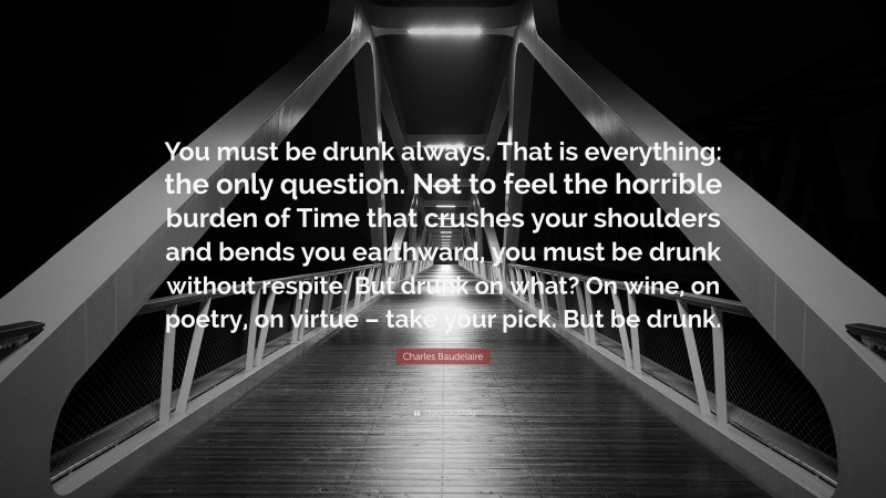 Charles Baudelaire Quote: “You must be drunk always. That is everything: the only question. Not to feel the horrible burden of Time that crushes your shoulders and bends you earthward, you must be drunk without respite. But drunk on what? On wine, on poetry, on virtue – take your pick. But be drunk.”