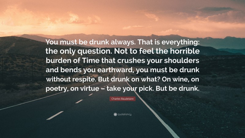 Charles Baudelaire Quote: “You must be drunk always. That is everything: the only question. Not to feel the horrible burden of Time that crushes your shoulders and bends you earthward, you must be drunk without respite. But drunk on what? On wine, on poetry, on virtue – take your pick. But be drunk.”