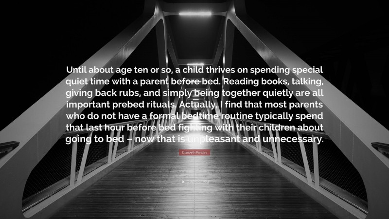 Elizabeth Pantley Quote: “Until about age ten or so, a child thrives on spending special quiet time with a parent before bed. Reading books, talking, giving back rubs, and simply being together quietly are all important prebed rituals. Actually, I find that most parents who do not have a formal bedtime routine typically spend that last hour before bed fighting with their children about going to bed – now that is unpleasant and unnecessary.”