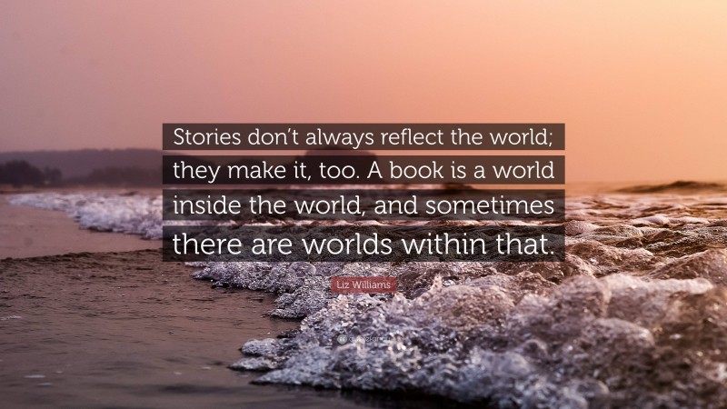 Liz Williams Quote: “Stories don’t always reflect the world; they make it, too. A book is a world inside the world, and sometimes there are worlds within that.”