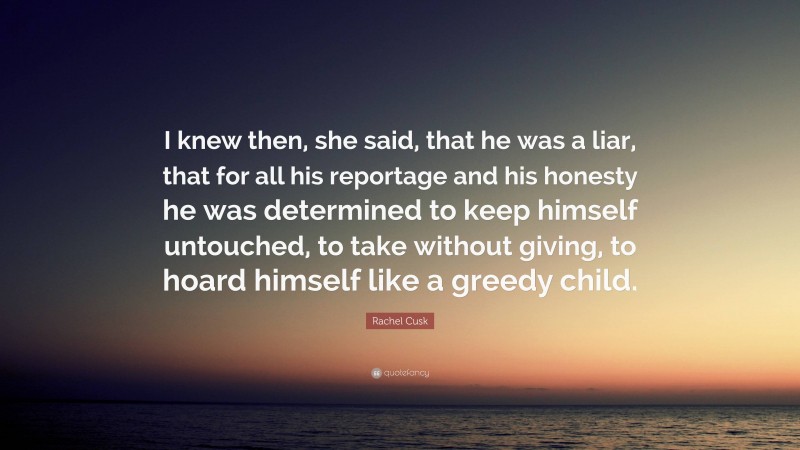 Rachel Cusk Quote: “I knew then, she said, that he was a liar, that for all his reportage and his honesty he was determined to keep himself untouched, to take without giving, to hoard himself like a greedy child.”