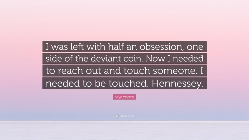 Skye Warren Quote: “I was left with half an obsession, one side of the deviant coin. Now I needed to reach out and touch someone. I needed to be touched. Hennessey.”