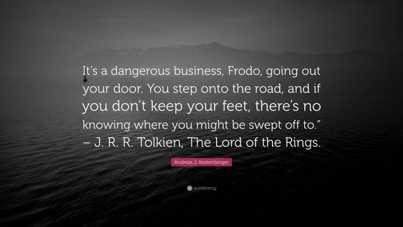 Andreas J. Kostenberger Quote: “It’s a dangerous business, Frodo, going out your door. You step onto the road, and if you don’t keep your feet, there’s no knowing where you might be swept off to.” – J. R. R. Tolkien, The Lord of the Rings.”
